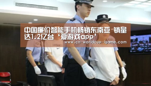 中国廉价智能手机畅销东南亚 销量达1.2亿台‘爱游戏app’(图1) 爱游戏官网